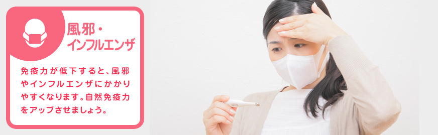 風邪・インフルエンザ 免疫力が低下すると、風邪やインフルエンザにかかりやすくなります。自然免疫力をアップさせましょう。